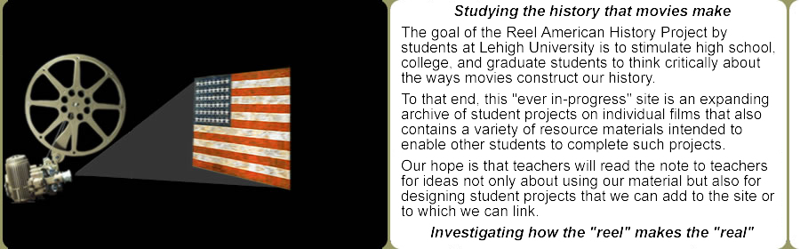 Studying the history that movies make -- investigating how the "reel" makes the "real". The goal of the Reel American History Project by students at Lehigh University is to stimulate high school, college, and graduate students to think critically about the ways movies construct our history. To that end, this "ever in-progress" site is an expanding archive of student projects on individual films that also contains a variety of resource materials intended to enable other students to complete such projects. Our hope is that teachers will read the note to teachers for ideas not only about using our material but also for designing student projects that we can add to the site or to which we can link. 